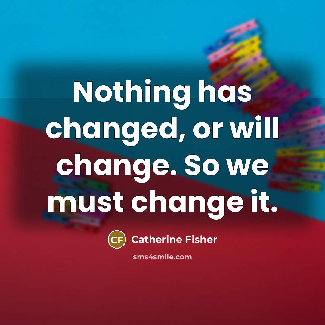 “Nothing has changed, or will change. So we must change…” quote by Catherine Fisher