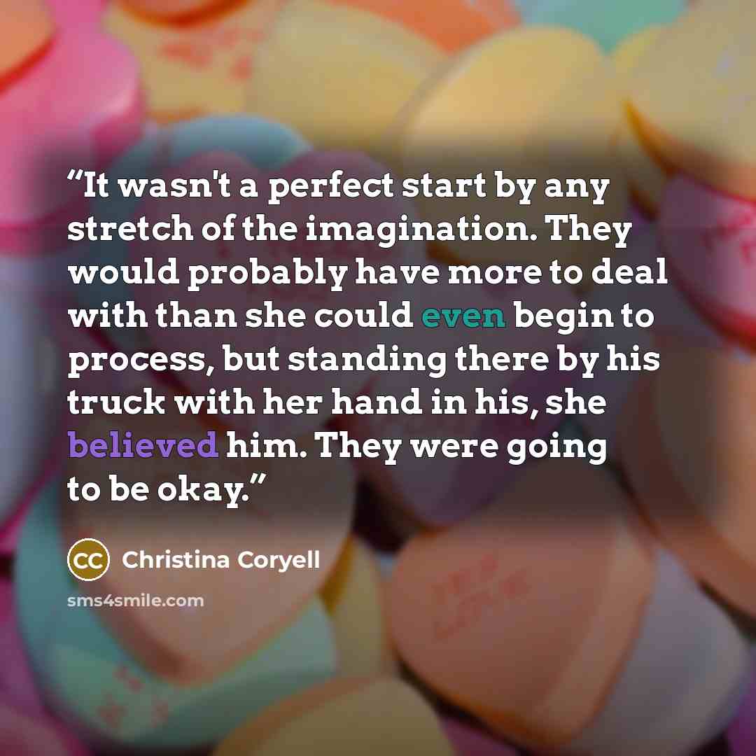 “It wasn't a perfect start by any stretch of the imagination. They would probably have more to deal with than she could even begin to process, but standing there by his truck with her hand in his, she believed him. They were going to be okay.” quote by Christina Coryell