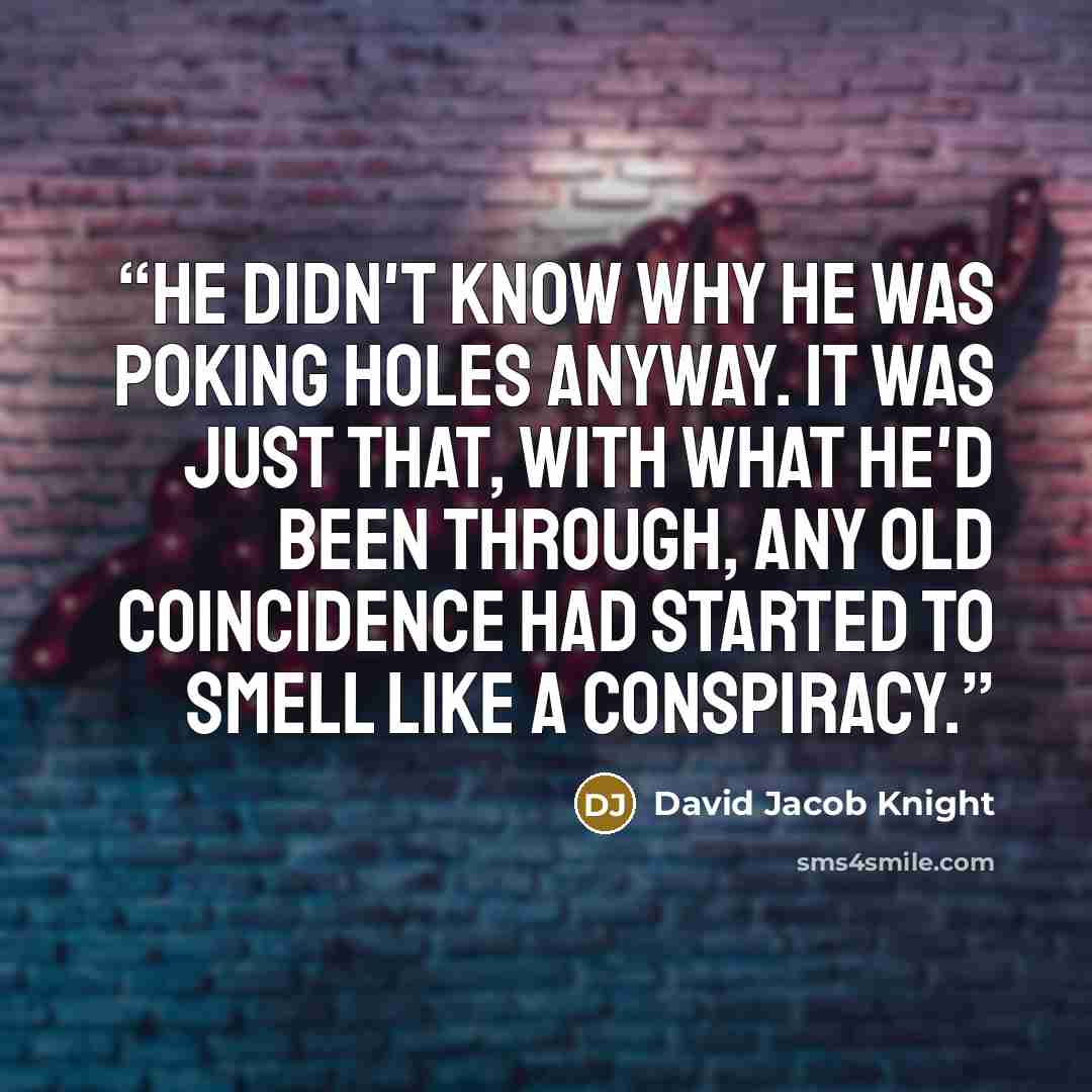 “He didn't know why he was poking holes anyway. It was just that, with what he'd been through, any old coincidence had started to smell like a conspiracy.” quote by David Jacob Knight