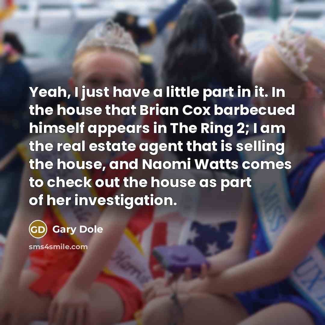 “Yeah, I just have a little part in it. In the house that Brian Cox barbecued himself appears in The Ring 2; I am the real estate agent that is selling the house, and Naomi Watts comes to check out the house as part of her investigation.” quote by Gary Dole