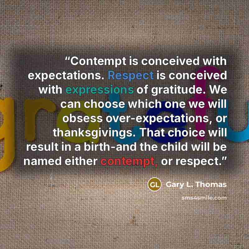 “Contempt is conceived with expectations. Respect is conceived with expressions of gratitude. We can choose which one we will obsess over-expectations, or thanksgivings. That choice will result in a birth-and the child will be named either contempt, or respect.” quote by Gary L. Thomas