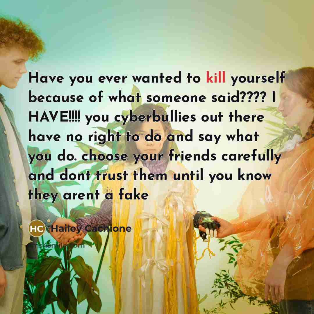 “Have you ever wanted to kill yourself because of what someone said???? I HAVE!!!! you cyberbullies out there have no right to do and say what you do. choose your friends carefully and dont trust them until you know they arent a fake” quote by Hailey Cachione