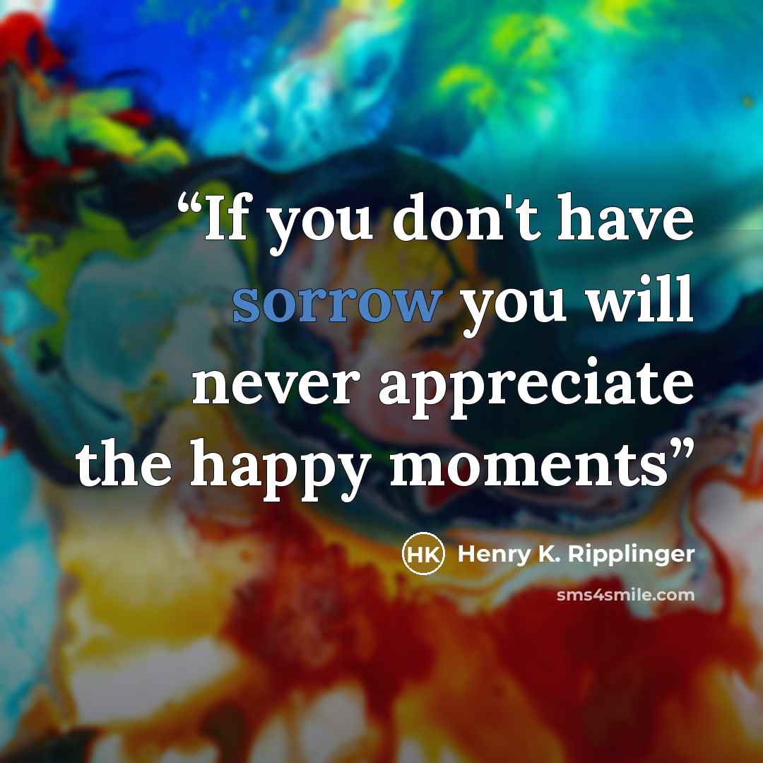 “If you don't have sorrow you will never appreciate the happy moments” quote by Henry K. Ripplinger