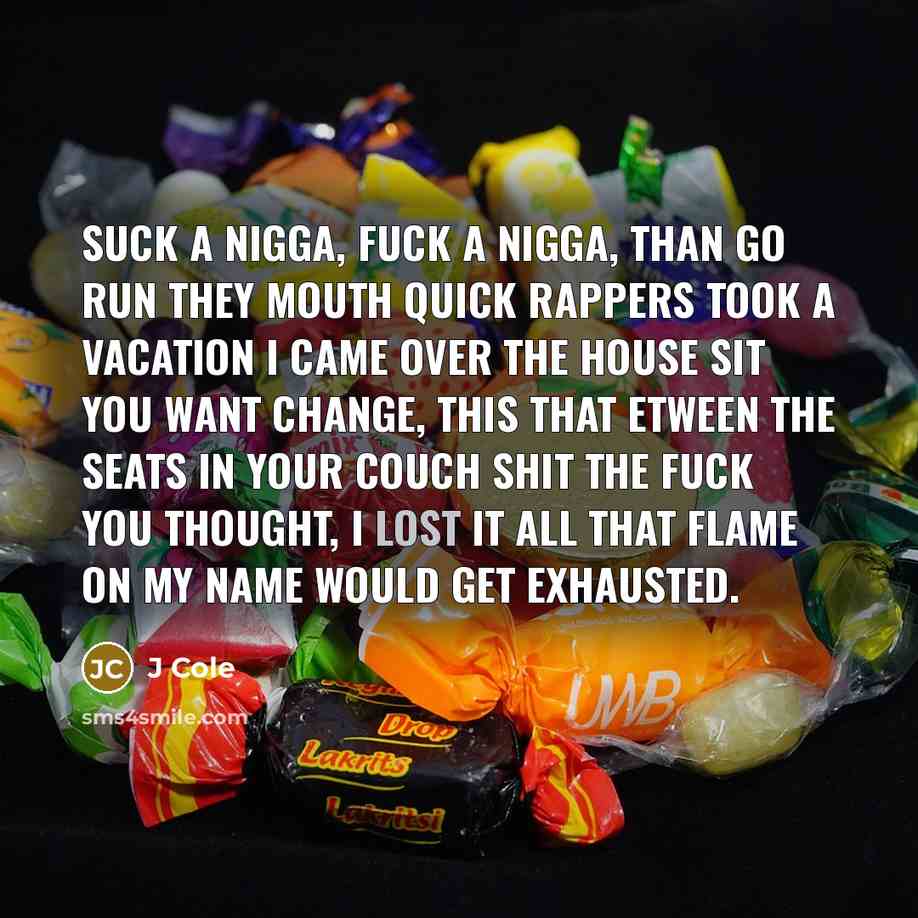 “Suck a nigga, fuck a nigga, than go run they mouth quick Rappers took a vacation I came over the house sit You want change, this that etween the seats in your couch shit The fuck you thought, I lost it All that flame on my name would get exhausted.” quote by J Cole