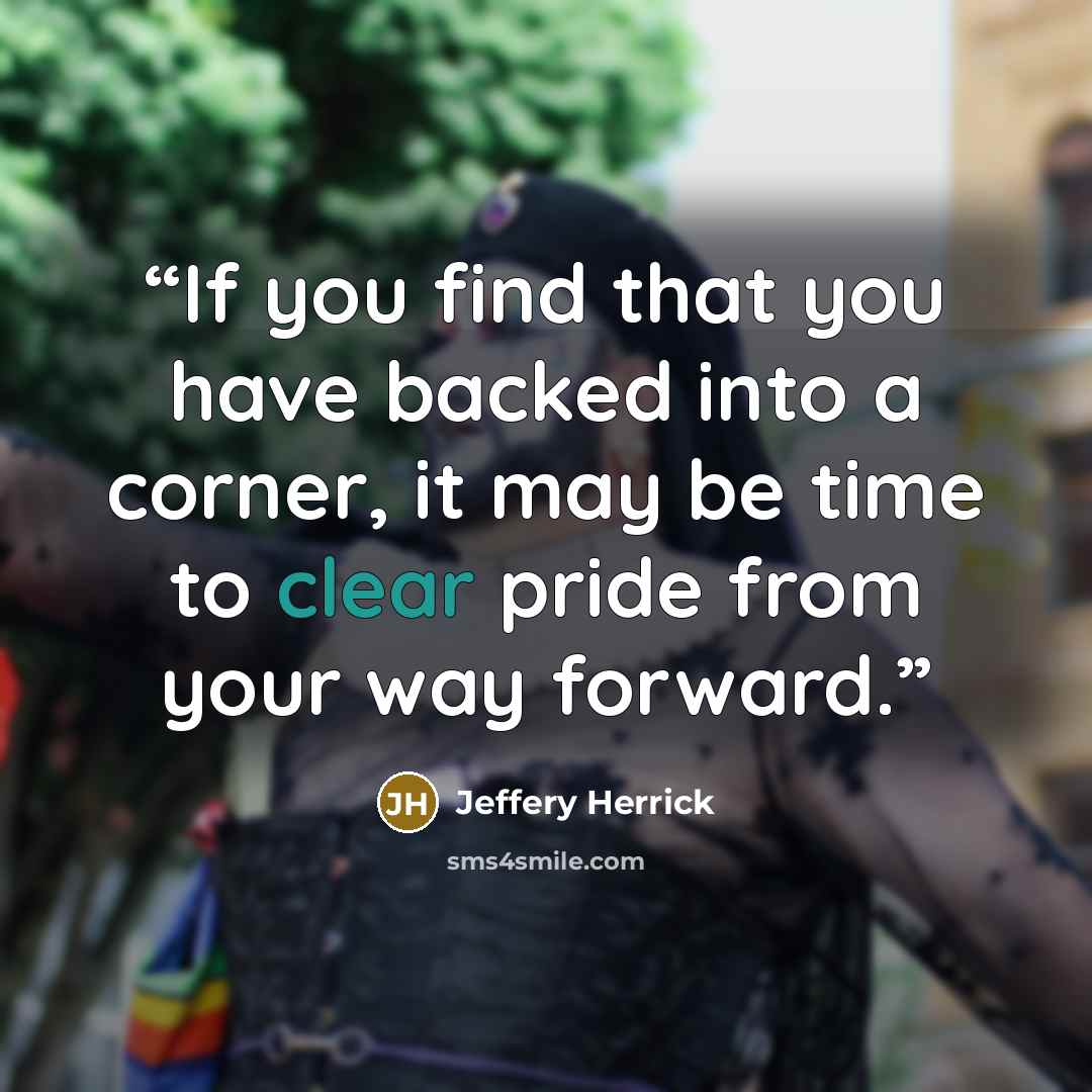 “If you find that you have backed into a corner, it may be time to clear pride from your way forward.” quote by Jeffery Herrick