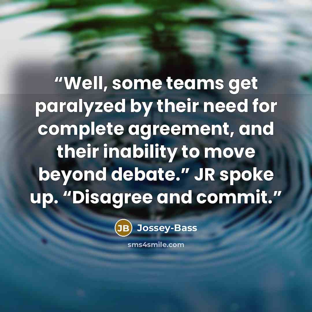 “Well, some teams get paralyzed by their need for complete agreement, and their inability to move beyond debate.” JR spoke up. “Disagree and commit.” quote by Jossey-Bass
