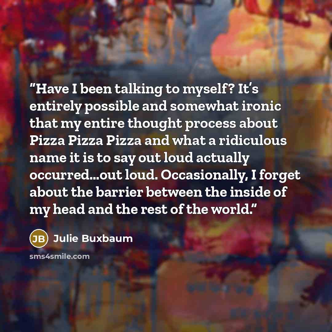 “Have I been talking to myself? It’s entirely possible and somewhat ironic that my entire thought process about Pizza Pizza Pizza and what a ridiculous name it is to say out loud actually occurred…out loud. Occasionally, I forget about the barrier between the inside of my head and the rest of the…” quote by Julie Buxbaum
