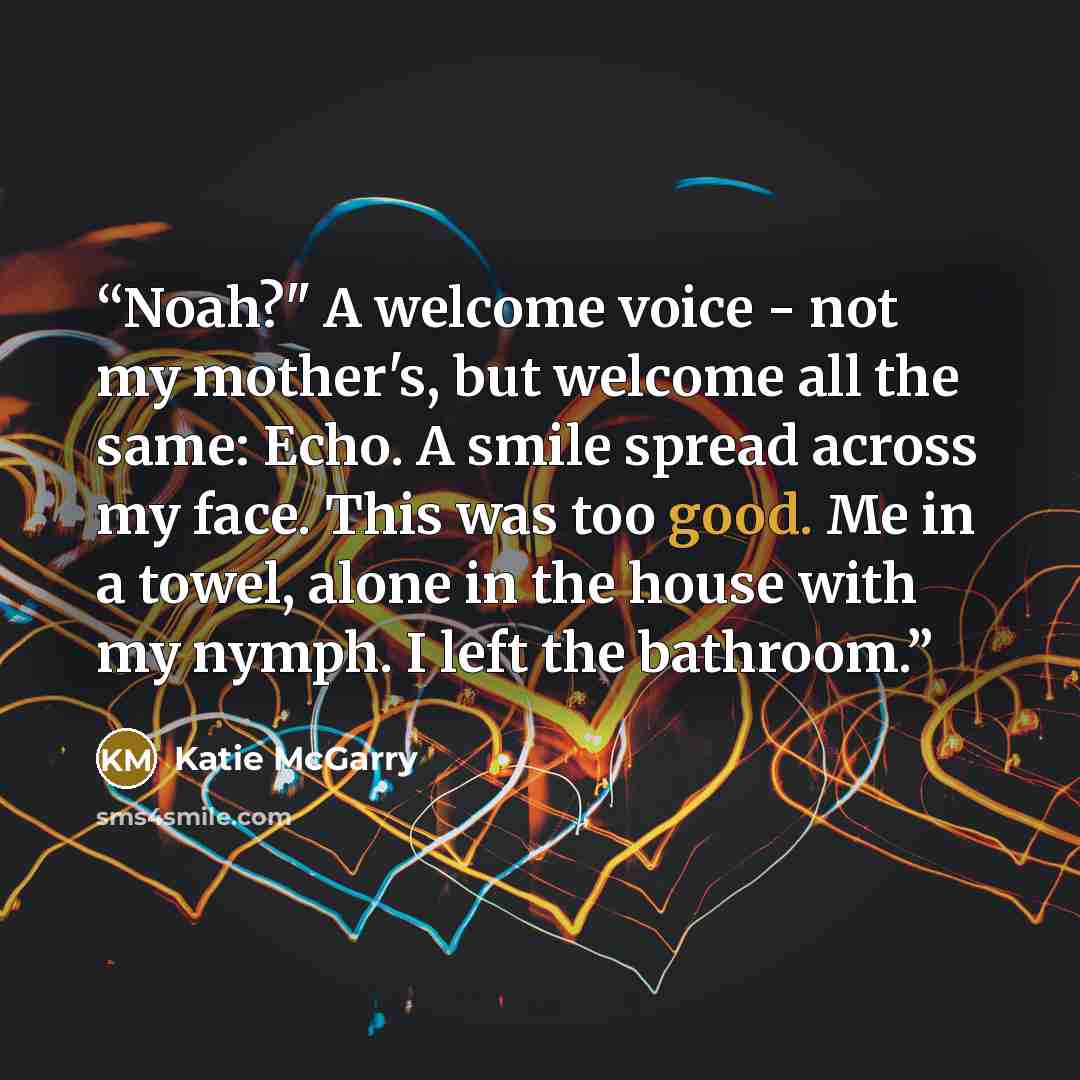 “Noah?" A welcome voice - not my mother's, but welcome all the same: Echo. A smile spread across my face. This was too good. Me in a towel, alone in the house with my nymph. I left the bathroom.” quote by Katie McGarry