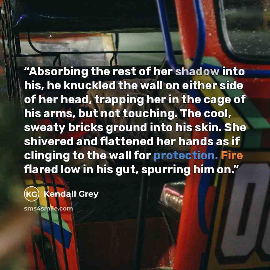 “Absorbing the rest of her shadow into his, he knuckled the wall on either side of her head, trapping her in the cage of his arms, but not touching. The cool, sweaty bricks ground into his skin. She shivered and flattened her hands as if clinging to the wall for protection. Fire flared low in his…” quote by Kendall Grey