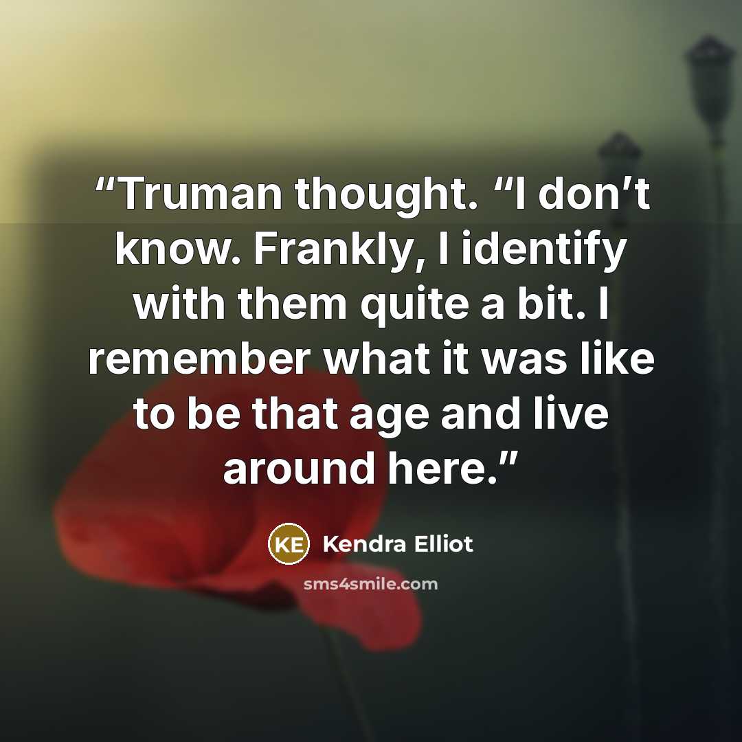 “Truman thought. “I don’t know. Frankly, I identify with them quite a bit. I remember what it was like to be that age and live around here.” quote by Kendra Elliot
