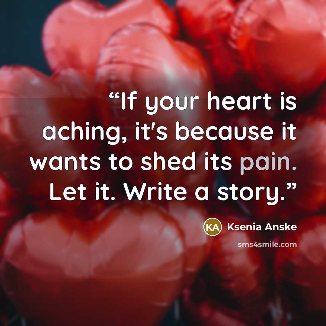 “If your heart is aching, it's because it wants to shed its pain. Let it. Write a story.” quote by Ksenia Anske