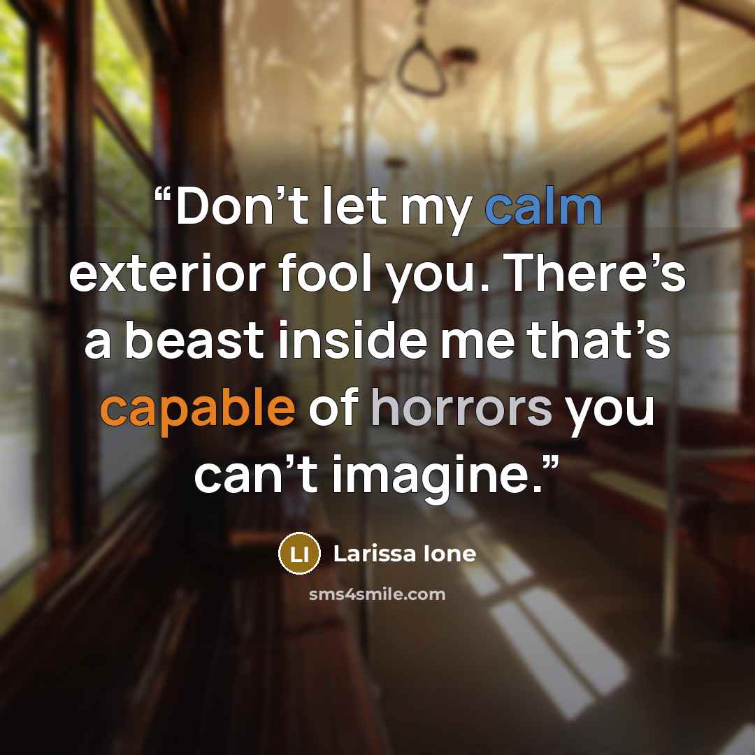 “Don’t let my calm exterior fool you. There’s a beast inside me that’s capable of horrors you can’t imagine.” quote by Larissa Ione
