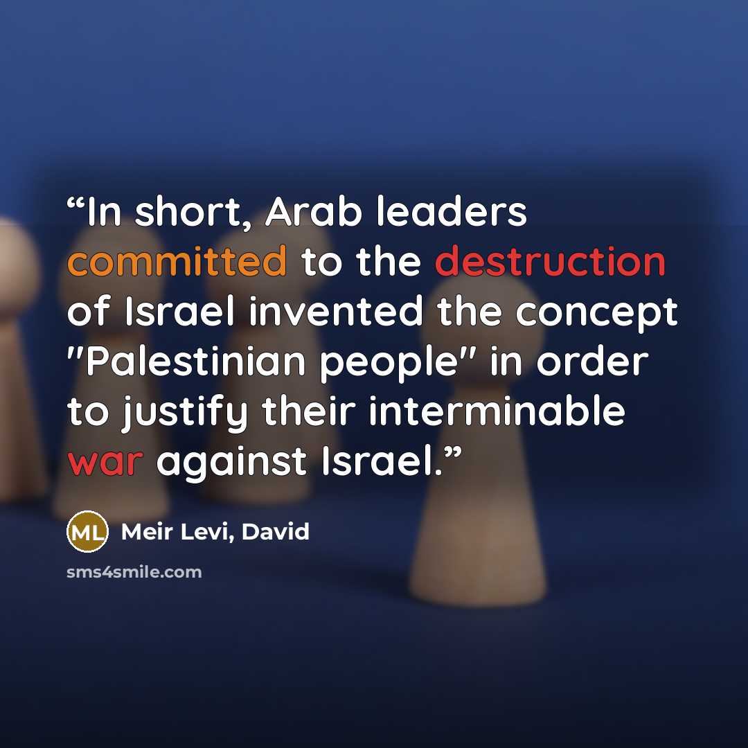 “In short, Arab leaders committed to the destruction of Israel invented the concept "Palestinian people" in order to justify their interminable war against Israel.” quote by Meir Levi, David