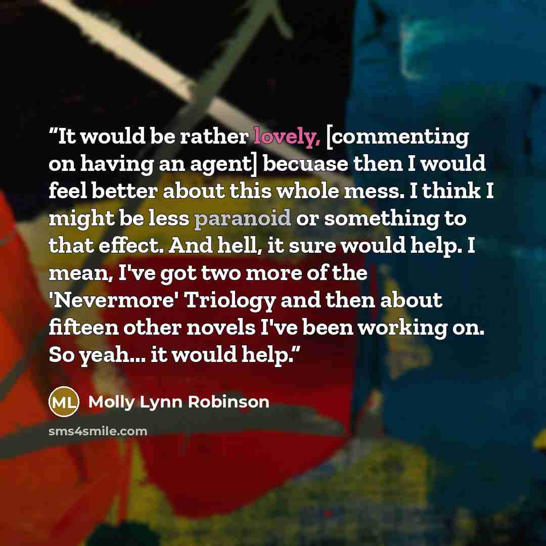 “It would be rather lovely, [commenting on having an agent] becuase then I would feel better about this whole mess. I think I might be less paranoid or something to that effect. And hell, it sure would help. I mean, I've got two more of the 'Nevermore' Triology and then about fifteen other novels…” quote by Molly Lynn Robinson