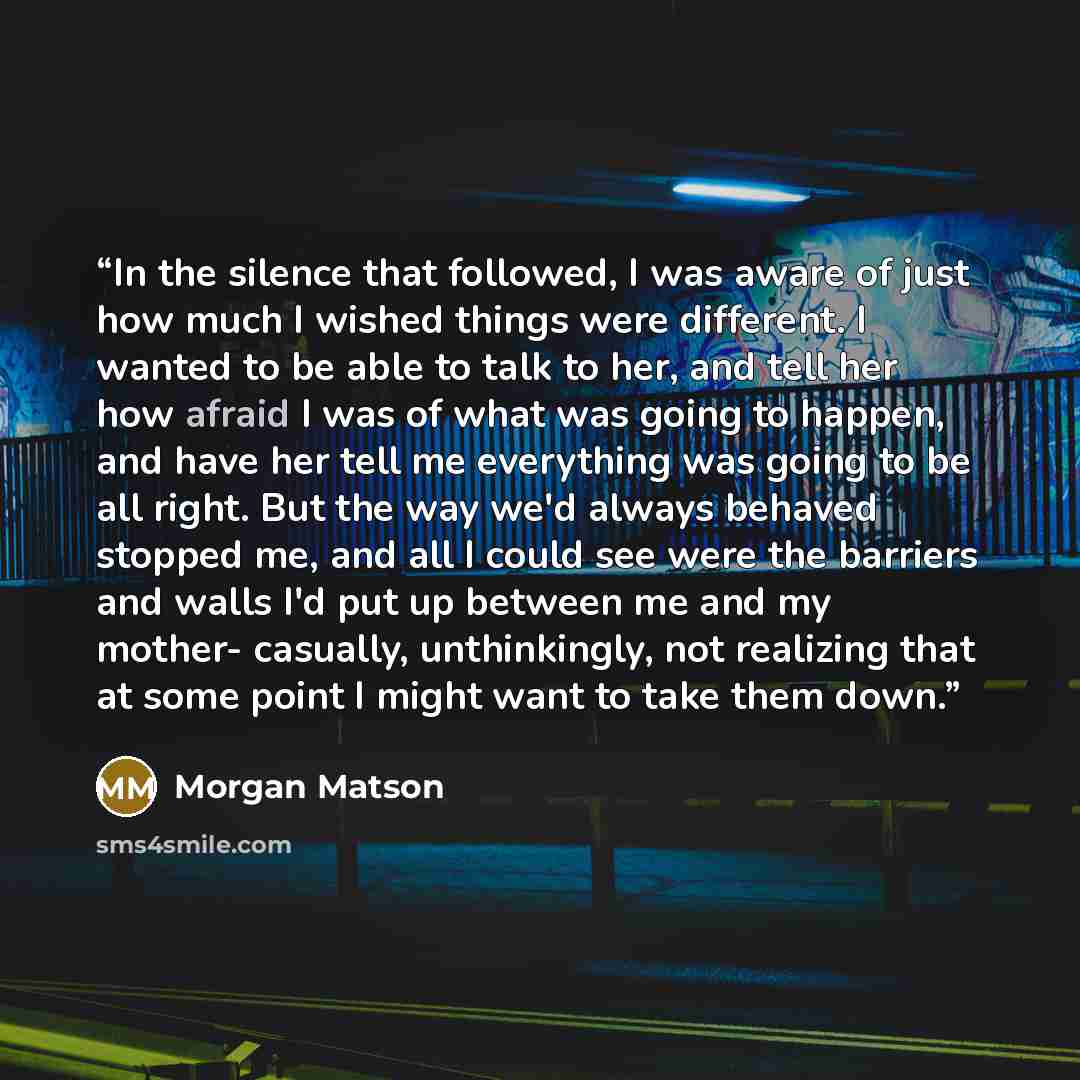 “In the silence that followed, I was aware of just how much I wished things were different. I wanted to be able to talk to her, and tell her how afraid I was of what was going to happen, and have her tell me everything was going to be all right. But the way we'd always behaved stopped me, and all I…” quote by Morgan Matson