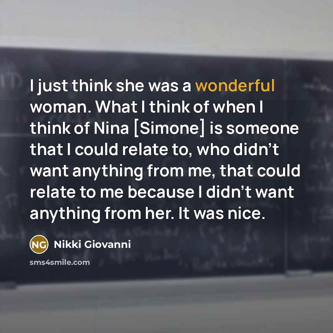 “I just think she was a wonderful woman. What I think of when I think of Nina [Simone] is someone that I could relate to, who didn't want anything from me, that could relate to me because I didn't want anything from her. It was nice.” quote by Nikki Giovanni