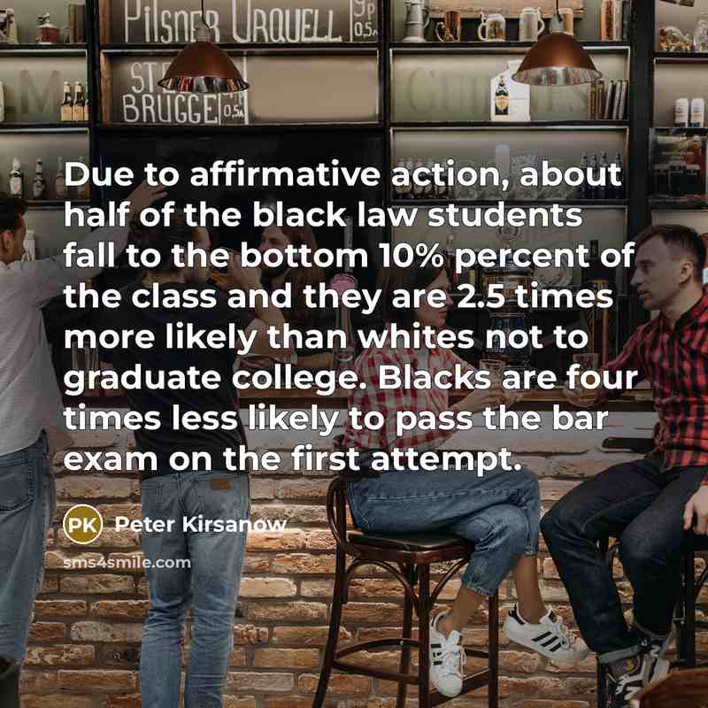“Due to affirmative action, about half of the black law students fall to the bottom 10% percent of the class and they are 2.5 times more likely than whites not to graduate college. Blacks are four times less likely to pass the bar exam on the first attempt.” quote by Peter Kirsanow