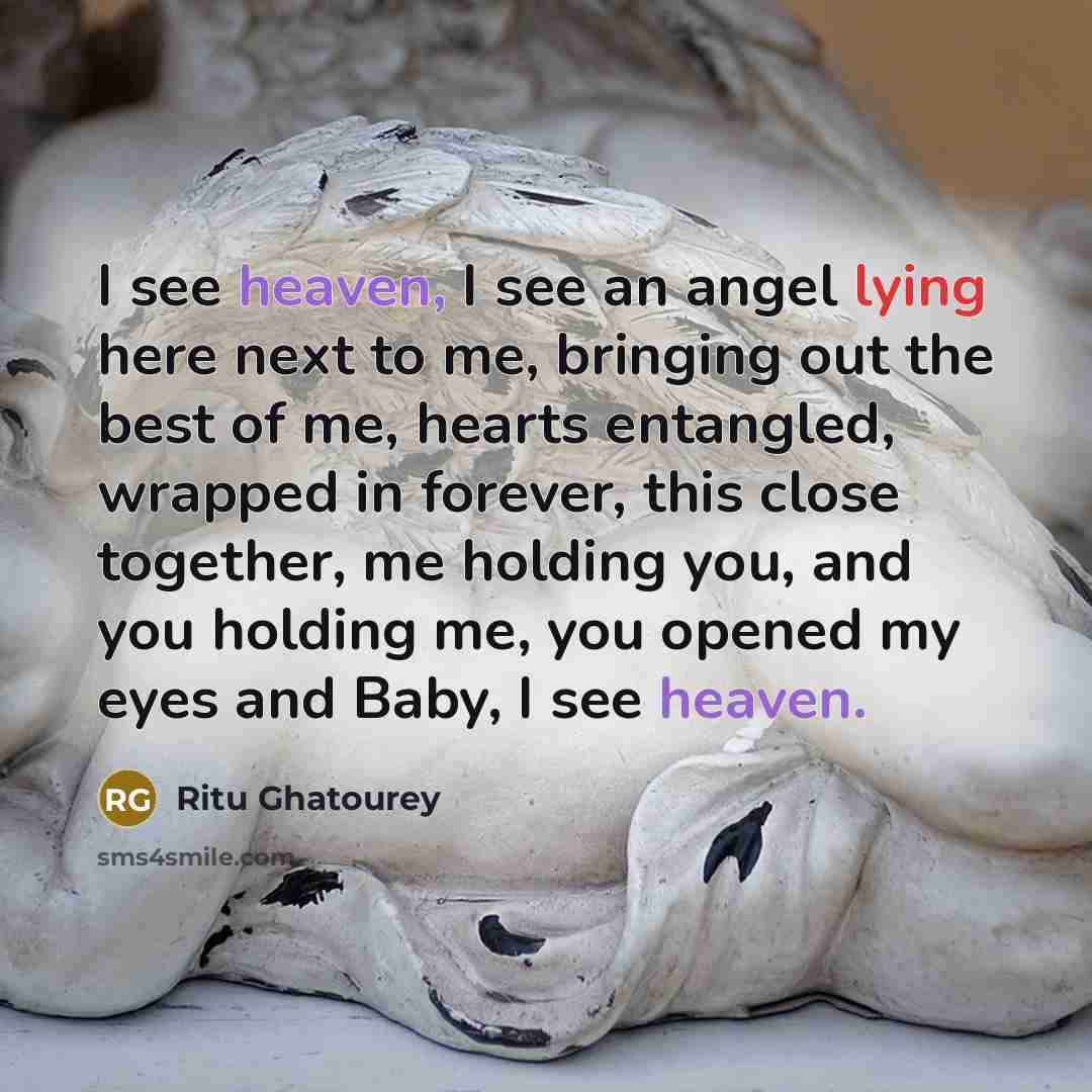 “I see heaven, I see an angel lying here next to me, bringing out the best of me, hearts entangled, wrapped in forever, this close together, me holding you, and you holding me, you opened my eyes and Baby, I see heaven.” quote by Ritu Ghatourey