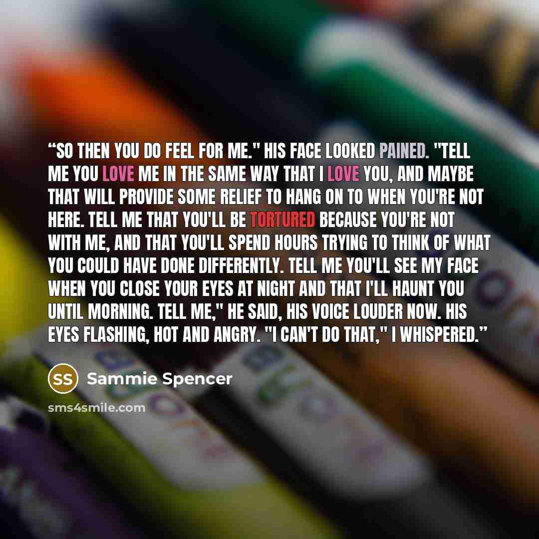 “So then you do feel for me." His face looked pained. "Tell me you love me in the same way that I love you, and maybe that will provide some relief to hang on to when you're not here. Tell me that you'll be tortured because you're not with me, and that you'll spend hours trying to think of what you…” quote by Sammie Spencer