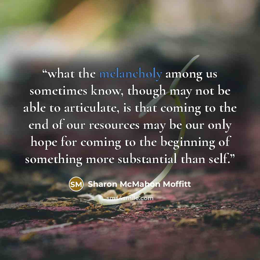 “what the melancholy among us sometimes know, though may not be able to articulate, is that coming to the end of our resources may be our only hope for coming to the beginning of something more substantial than self.” quote by Sharon McMahon Moffitt