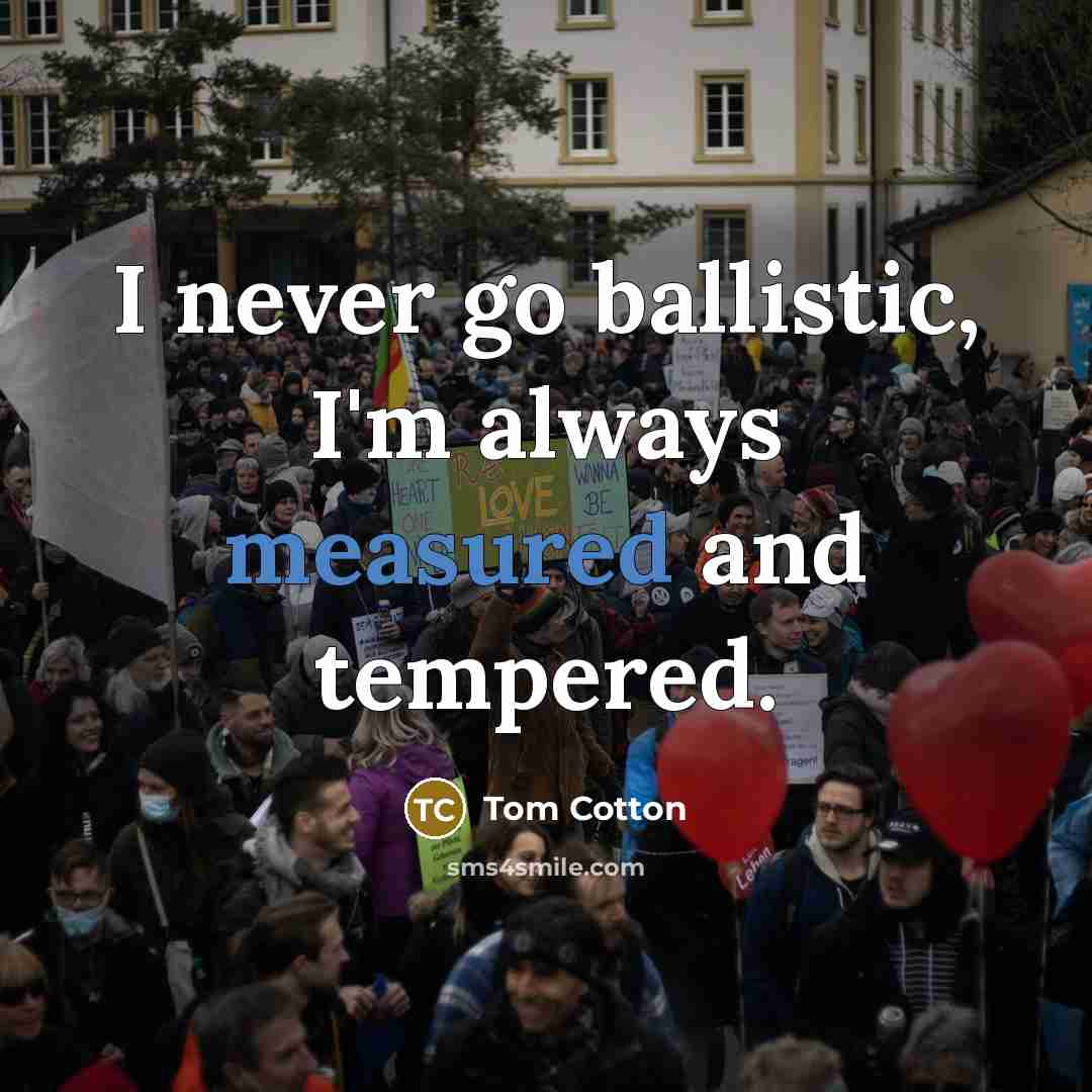 “I never go ballistic, I'm always measured and tempered.…” quote by Tom Cotton