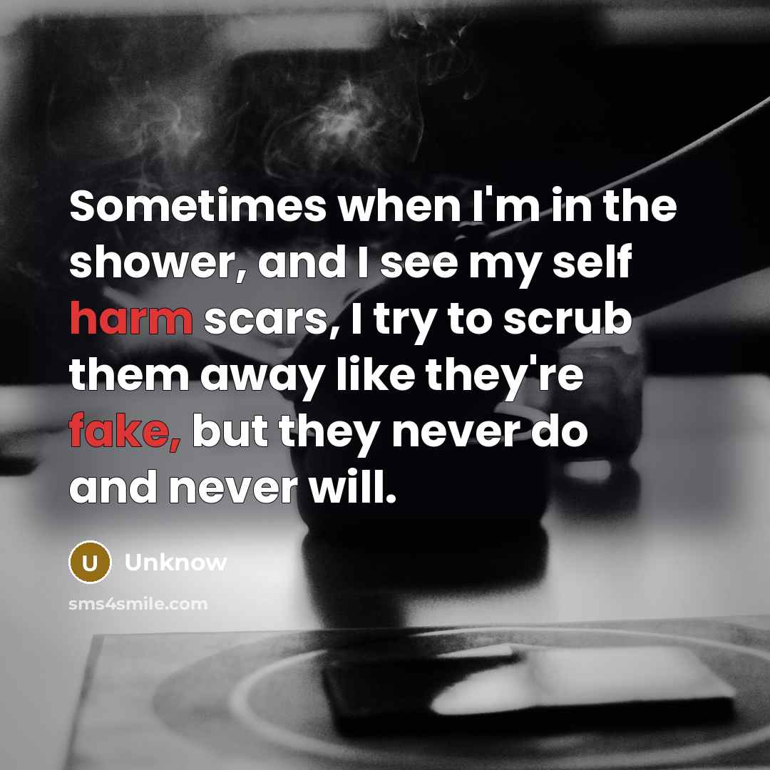 “Sometimes when I'm in the shower, and I see my self harm scars, I try to scrub them away like they're fake, but they never do and never will.” quote by Unknow