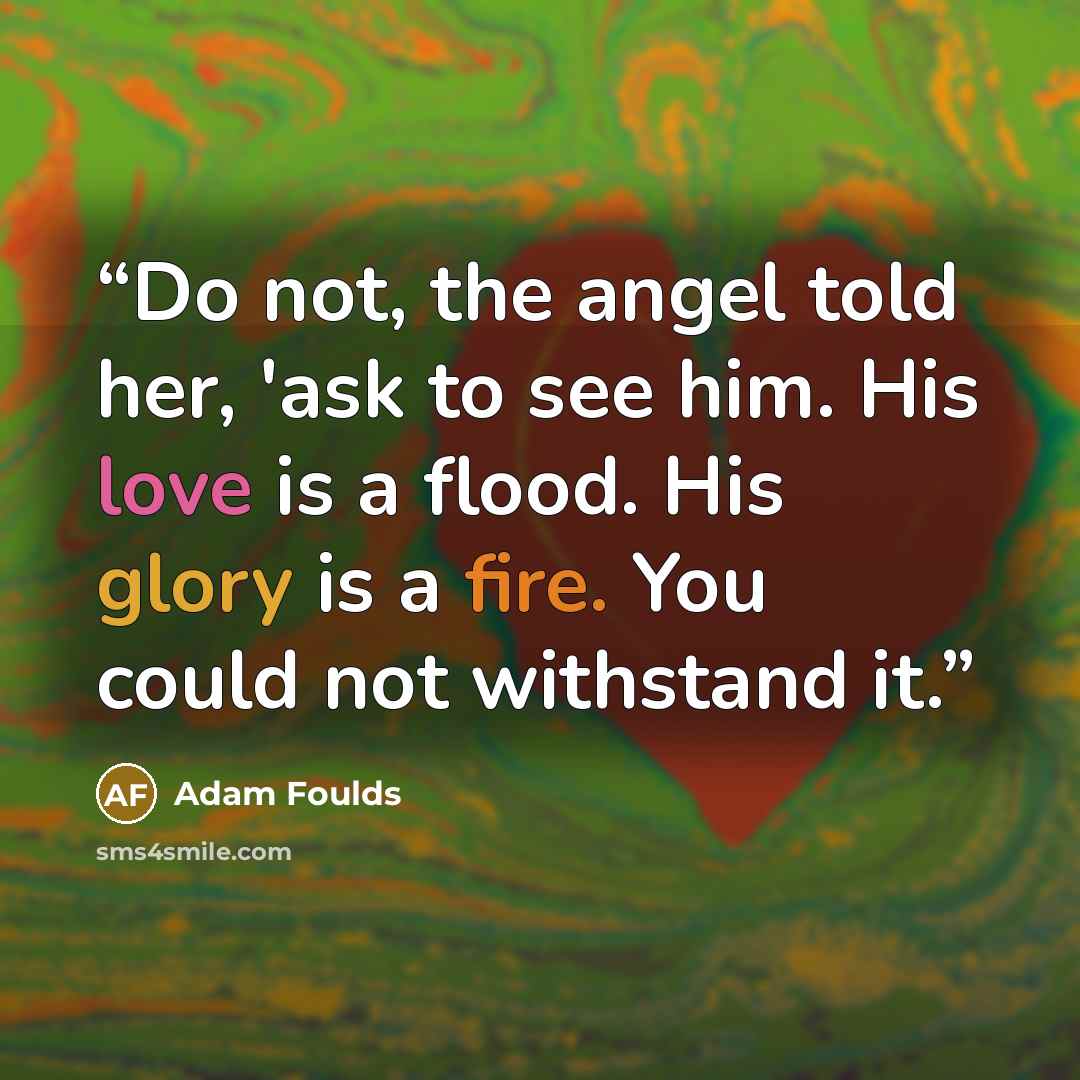 “Do not, the angel told her, 'ask to see him. His love is a flood. His glory is a fire. You could not withstand it.” quote by Adam Foulds