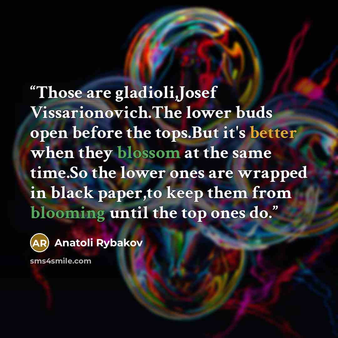 “Those are gladioli,Josef Vissarionovich.The lower buds open before the tops.But it's better when they blossom at the same time.So the lower ones are wrapped in black paper,to keep them from blooming until the top ones do.” quote by Anatoli Rybakov