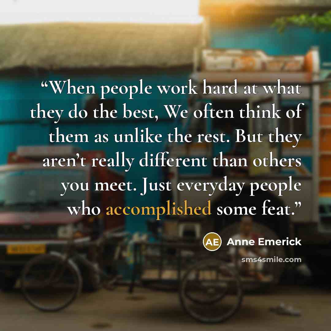 “When people work hard at what they do the best, We often think of them as unlike the rest. But they aren’t really different than others you meet. Just everyday people who accomplished some feat.” quote by Anne Emerick