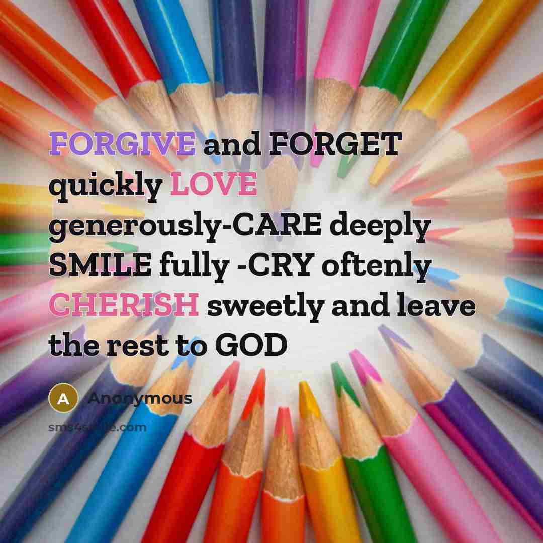 “FORGIVE and FORGET quickly LOVE generously-CARE deeply SMILE fully -CRY oftenly CHERISH sweetly and leave the rest to GOD” quote by Anonymous
