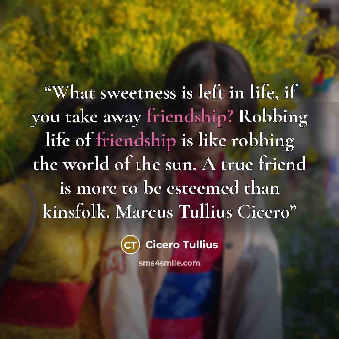 “What sweetness is left in life, if you take away friendship? Robbing life of friendship is like robbing the world of the sun. A true friend is more to be esteemed than kinsfolk. Marcus Tullius Cicero” quote by Cicero Tullius