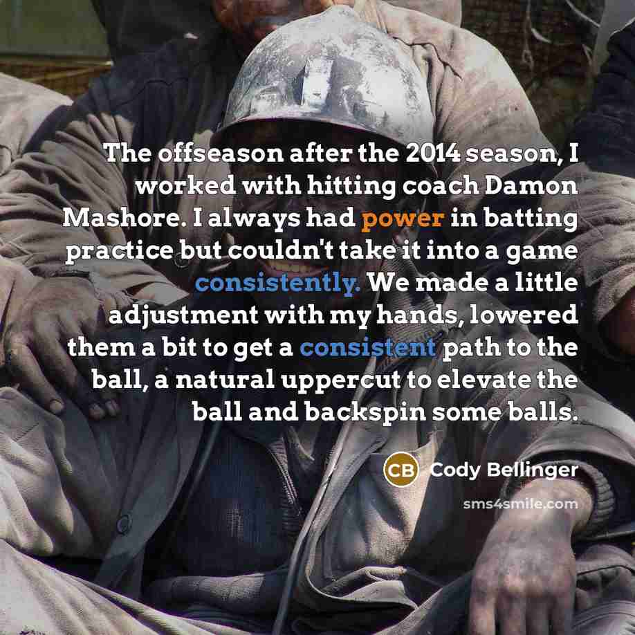 “The offseason after the 2014 season, I worked with hitting coach Damon Mashore. I always had power in batting practice but couldn't take it into a game consistently. We made a little adjustment with my hands, lowered them a bit to get a consistent path to the ball, a natural uppercut to elevate…” quote by Cody Bellinger