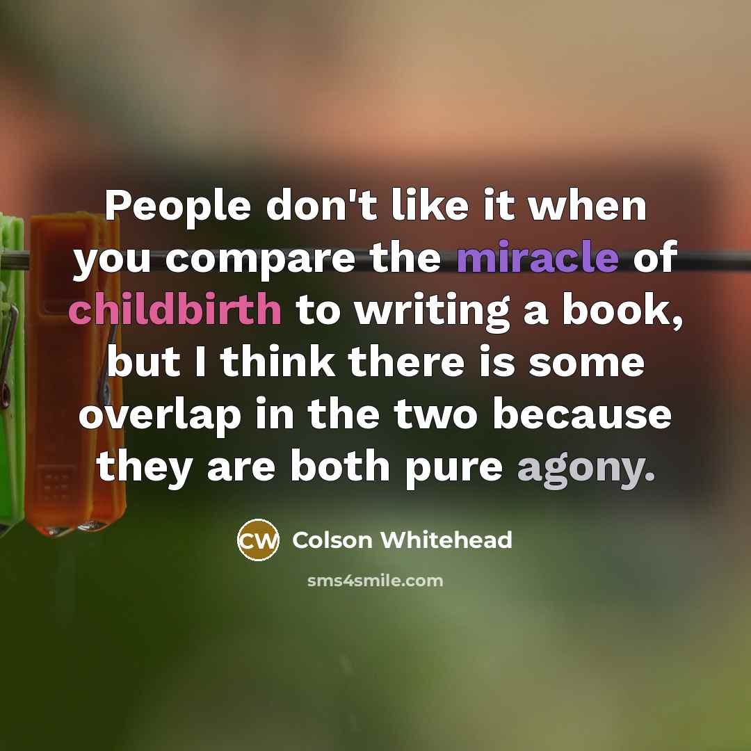 “People don't like it when you compare the miracle of childbirth to writing a book, but I think there is some overlap in the two because they are both pure agony.” quote by Colson Whitehead
