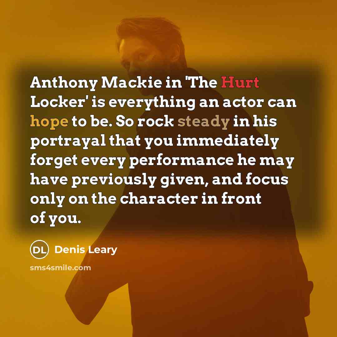 “Anthony Mackie in 'The Hurt Locker' is everything an actor can hope to be. So rock steady in his portrayal that you immediately forget every performance he may have previously given, and focus only on the character in front of you.” quote by Denis Leary