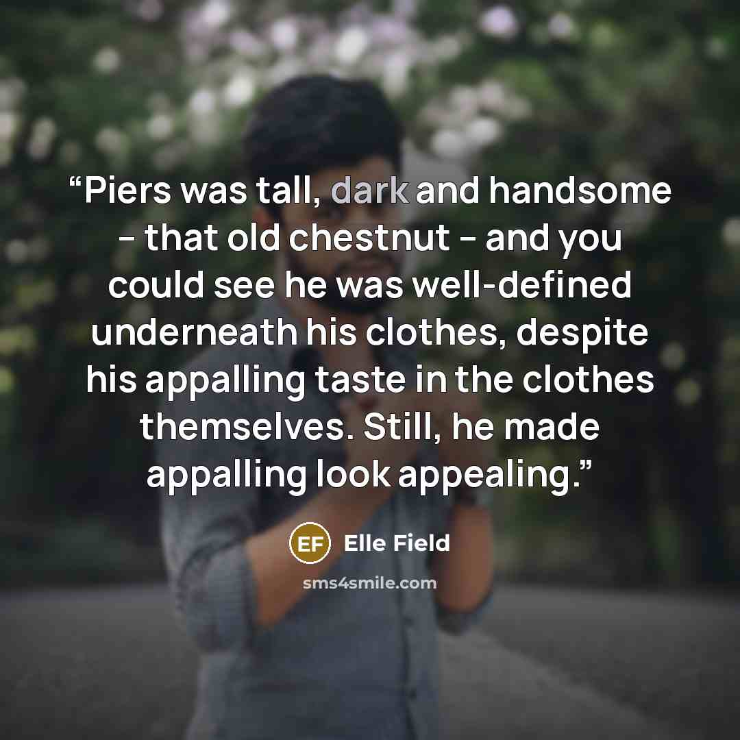 “Piers was tall, dark and handsome – that old chestnut – and you could see he was well-defined underneath his clothes, despite his appalling taste in the clothes themselves. Still, he made appalling look appealing.” quote by Elle Field