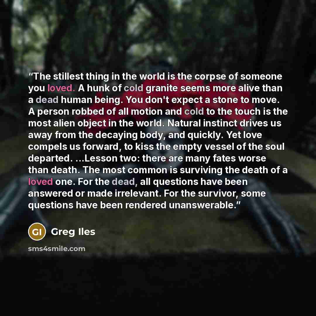 “The stillest thing in the world is the corpse of someone you loved. A hunk of cold granite seems more alive than a dead human being. You don't expect a stone to move. A person robbed of all motion and cold to the touch is the most alien object in the world. Natural instinct drives us away from the…” quote by Greg Iles