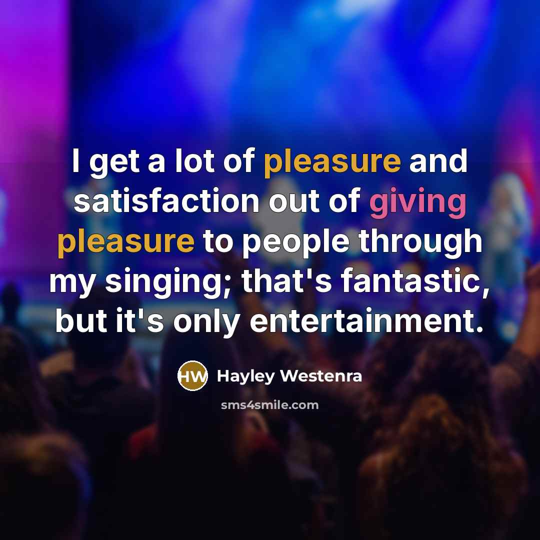 “I get a lot of pleasure and satisfaction out of giving pleasure to people through my singing; that's fantastic, but it's only entertainment.” quote by Hayley Westenra