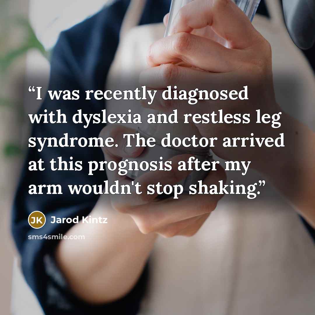 “I was recently diagnosed with dyslexia and restless leg syndrome. The doctor arrived at this prognosis after my arm wouldn't stop shaking.” quote by Jarod Kintz