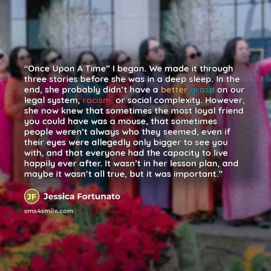 “Once Upon A Time” I began. We made it through three stories before she was in a deep sleep. In the end, she probably didn’t have a better grasp on our legal system, racism, or social complexity. However, she now knew that sometimes the most loyal friend you could have was a mouse, that sometimes…” quote by Jessica Fortunato