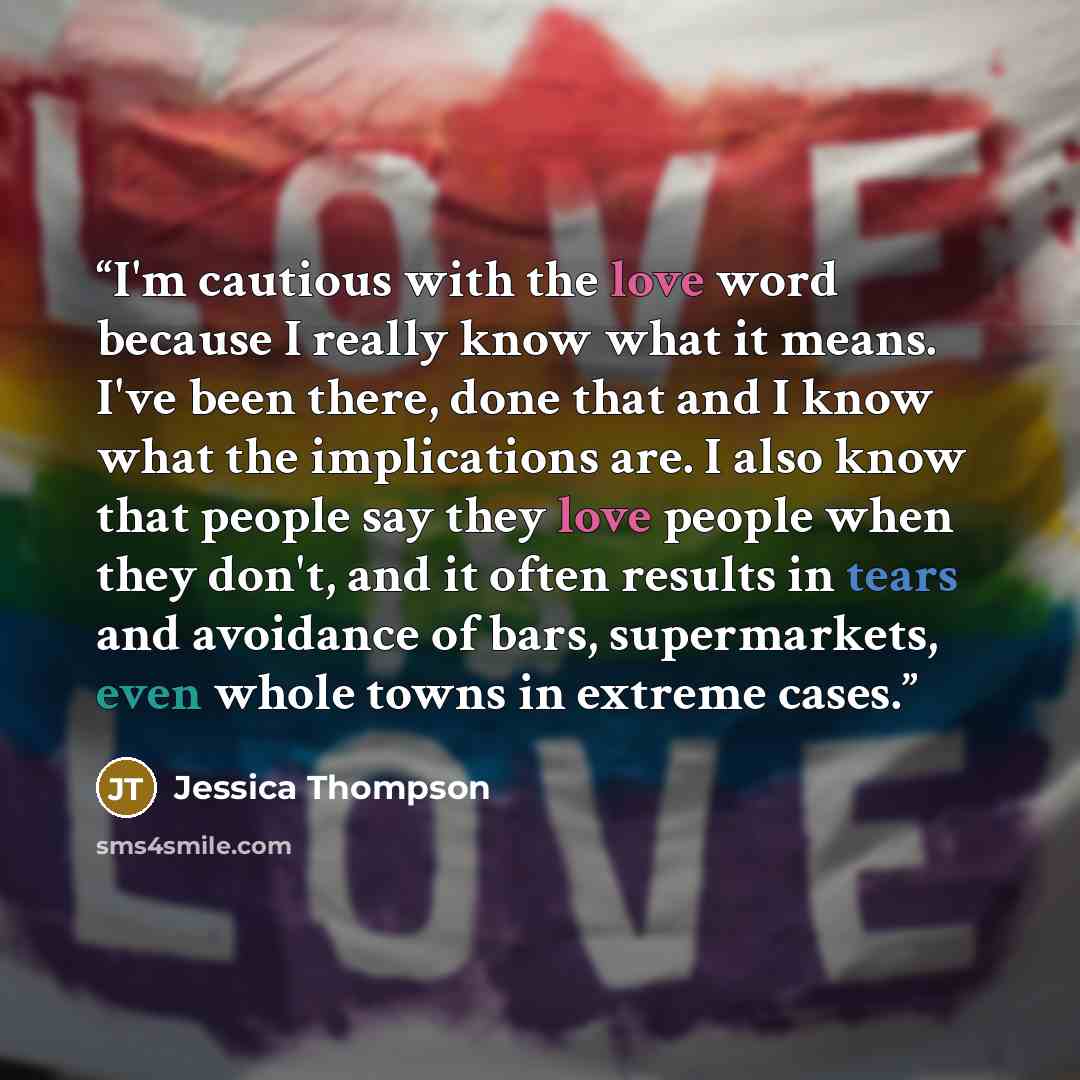 “I'm cautious with the love word because I really know what it means. I've been there, done that and I know what the implications are. I also know that people say they love people when they don't, and it often results in tears and avoidance of bars, supermarkets, even whole towns in extreme cases.” quote by Jessica Thompson