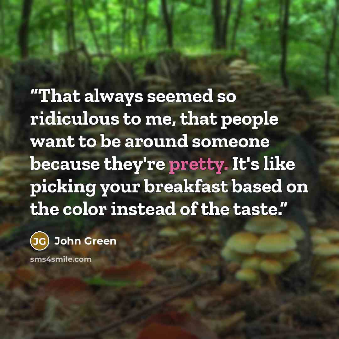 “That always seemed so ridiculous to me, that people want to be around someone because they're pretty. It's like picking your breakfast based on the color instead of the taste.” quote by John Green