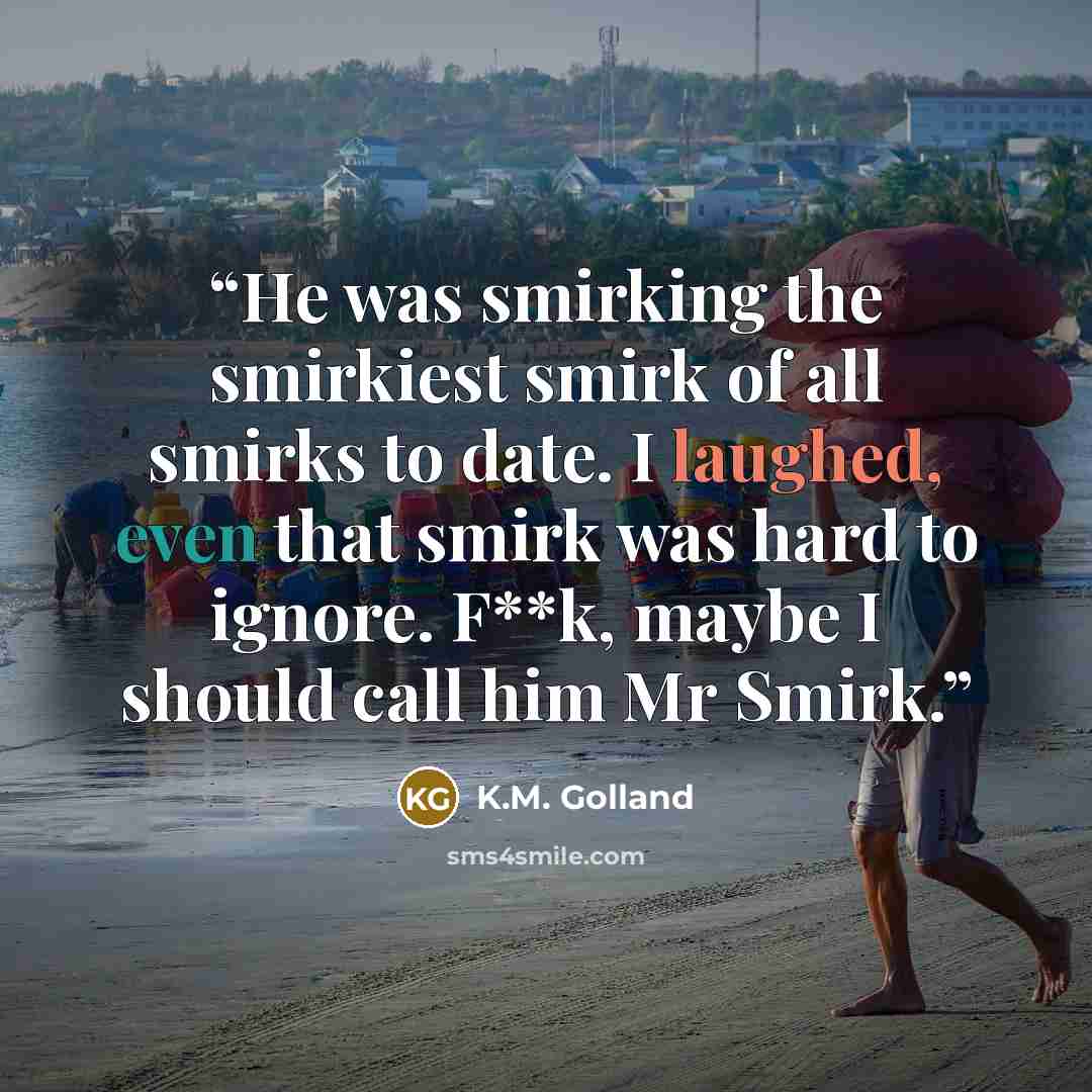 “He was smirking the smirkiest smirk of all smirks to date. I laughed, even that smirk was hard to ignore. F**k, maybe I should call him Mr Smirk.” quote by K.M. Golland