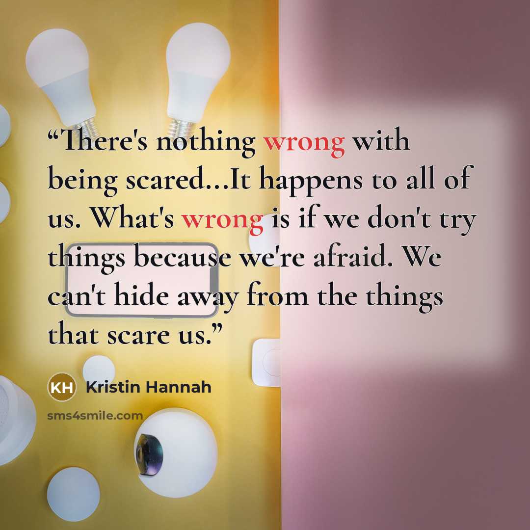 “There's nothing wrong with being scared...It happens to all of us. What's wrong is if we don't try things because we're afraid. We can't hide away from the things that scare us.” quote by Kristin Hannah