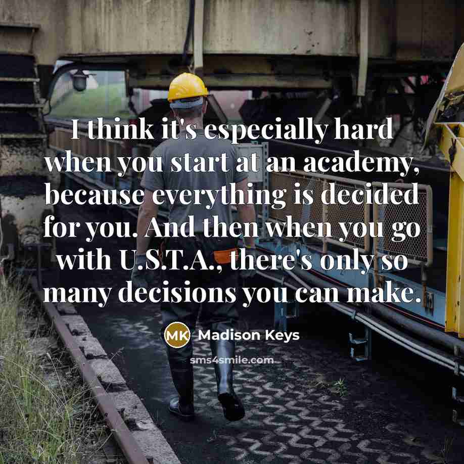 “I think it's especially hard when you start at an academy, because everything is decided for you. And then when you go with U.S.T.A., there's only so many decisions you can make.” quote by Madison Keys