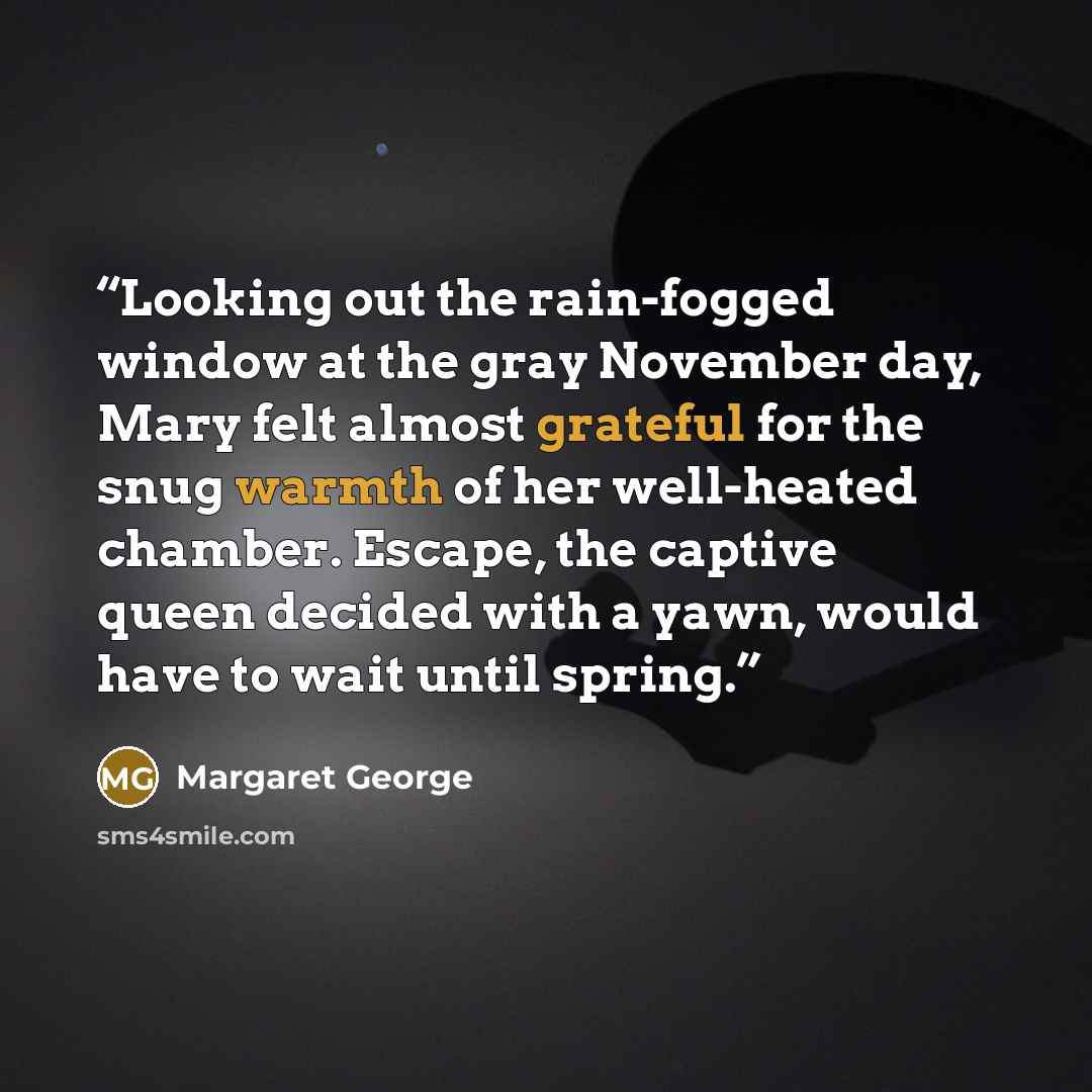 “Looking out the rain-fogged window at the gray November day, Mary felt almost grateful for the snug warmth of her well-heated chamber. Escape, the captive queen decided with a yawn, would have to wait until spring.” quote by Margaret George