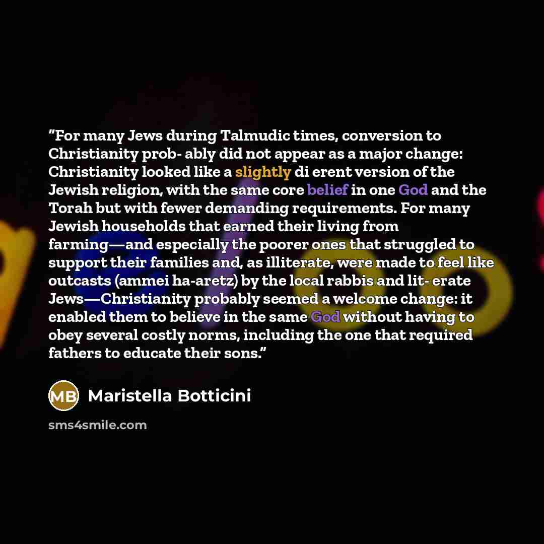 “For many Jews during Talmudic times, conversion to Christianity prob- ably did not appear as a major change: Christianity looked like a slightly di erent version of the Jewish religion, with the same core belief in one God and the Torah but with fewer demanding requirements. For many Jewish…” quote by Maristella Botticini