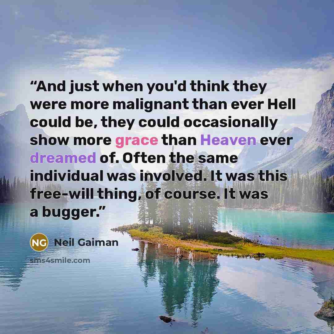 “And just when you'd think they were more malignant than ever Hell could be, they could occasionally show more grace than Heaven ever dreamed of. Often the same individual was involved. It was this free-will thing, of course. It was a bugger.” quote by Neil Gaiman