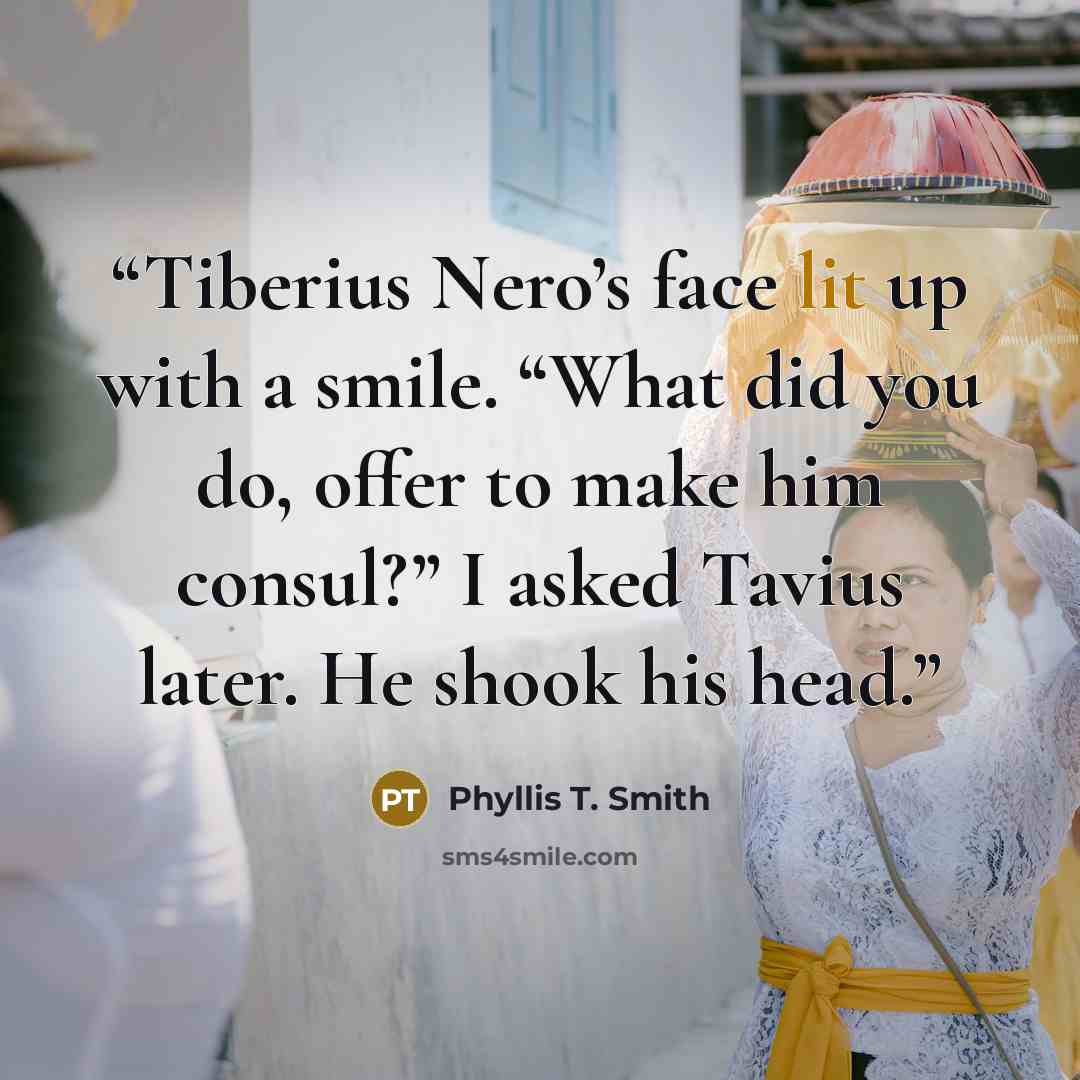 “Tiberius Nero’s face lit up with a smile. “What did you do, offer to make him consul?” I asked Tavius later. He shook his head.” quote by Phyllis T. Smith