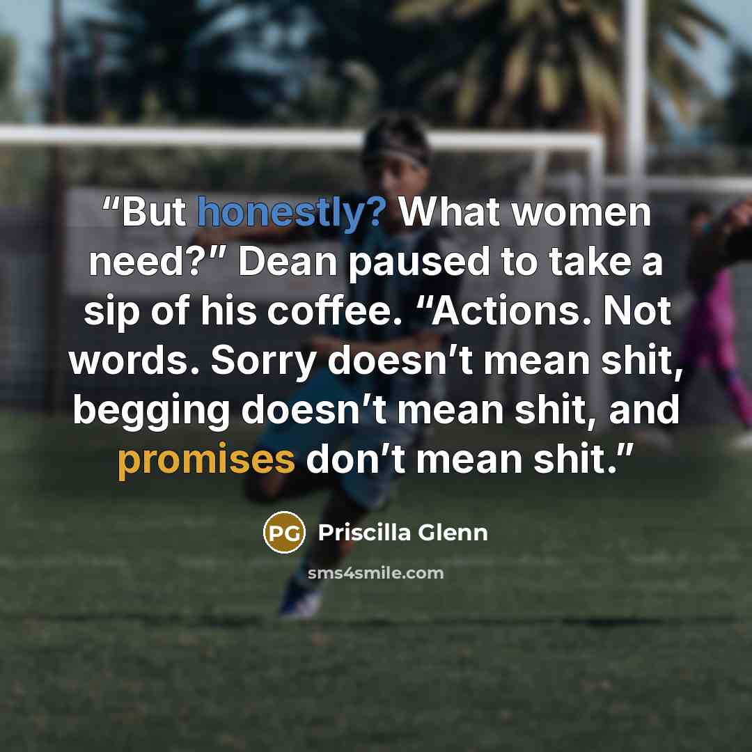 “But honestly? What women need?” Dean paused to take a sip of his coffee. “Actions. Not words. Sorry doesn’t mean shit, begging doesn’t mean shit, and promises don’t mean shit.” quote by Priscilla Glenn