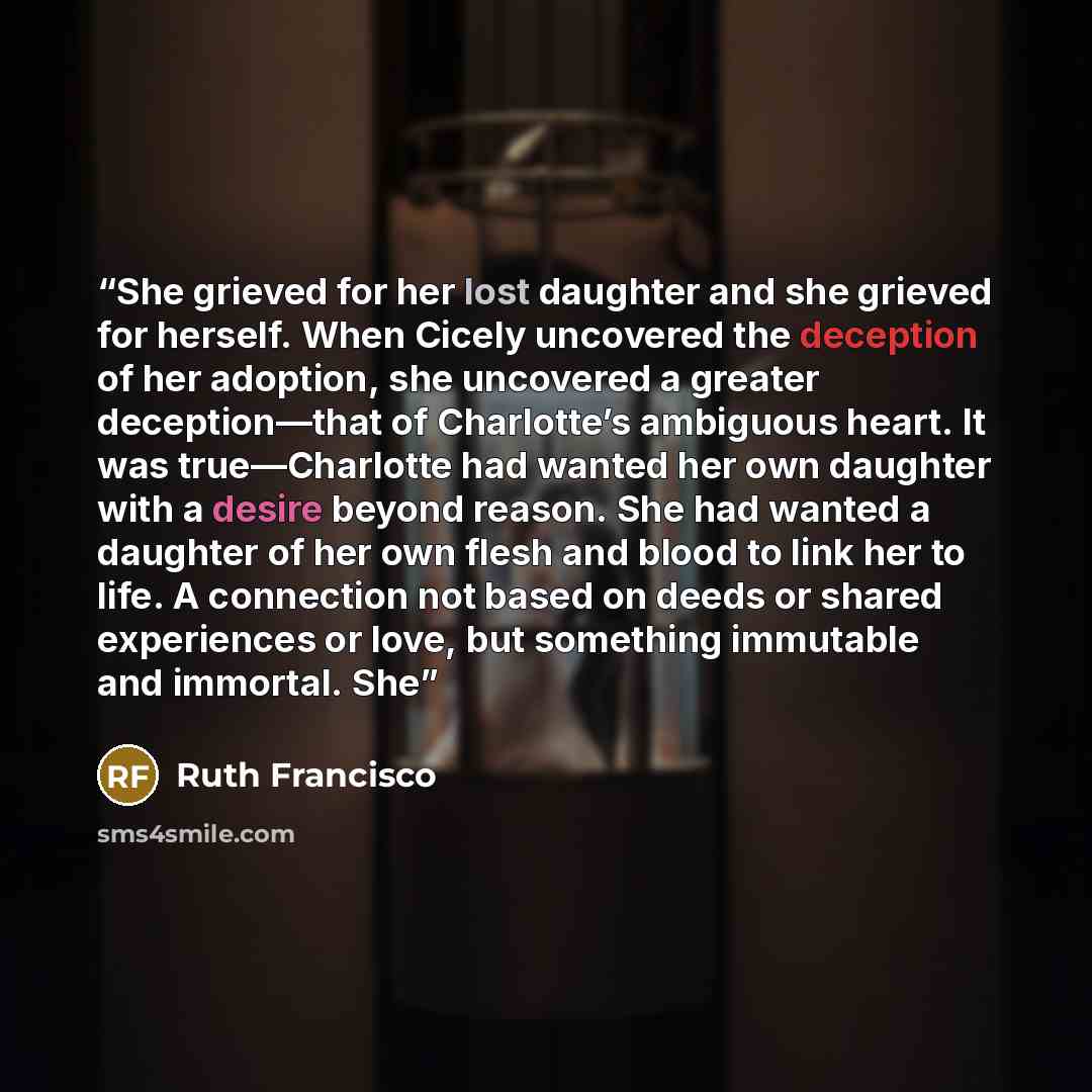 “She grieved for her lost daughter and she grieved for herself. When Cicely uncovered the deception of her adoption, she uncovered a greater deception—that of Charlotte’s ambiguous heart. It was true—Charlotte had wanted her own daughter with a desire beyond reason. She had wanted a daughter of her…” quote by Ruth Francisco